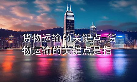 货物运输的关键点-货物运输的关键点是指