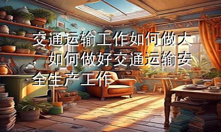 交通运输工作如何做大,如何做好交通运输安全生产工作