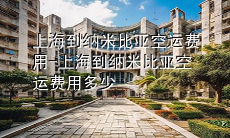 上海到纳米比亚空运费用-上海到纳米比亚空运费用多少