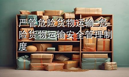 严管危险货物运输-危险货物运输安全管理制度