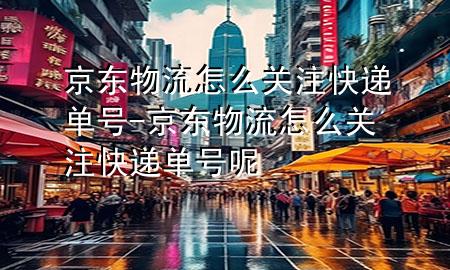 京东物流怎么关注快递单号-京东物流怎么关注快递单号呢