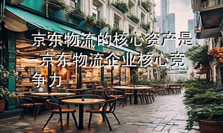 京东物流的核心资产是-京东物流企业核心竞争力