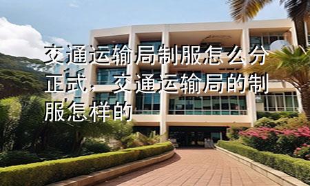 交通运输局制服怎么分正式，交通运输局的制服怎样的