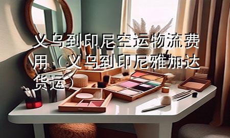 义乌到印尼空运物流费用(义乌到印尼雅加达货运)