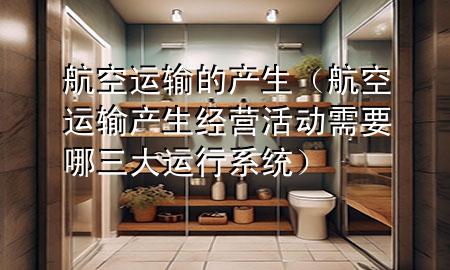 航空运输的产生(航空运输产生经营活动需要哪三大运行系统)
