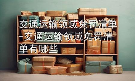 交通运输领域免罚清单-交通运输领域免罚清单有哪些