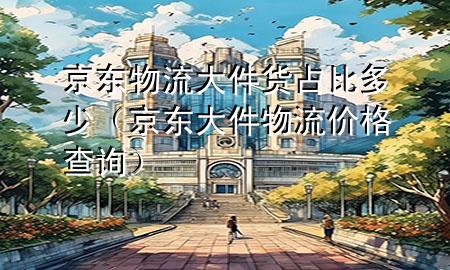 京东物流大件货占比多少(京东大件物流价格查询)