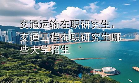 交通运输在职研究生,交通工程在职研究生哪些大学招生