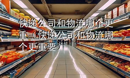 快递公司和物流哪个更重(快递公司和物流哪个更重要)