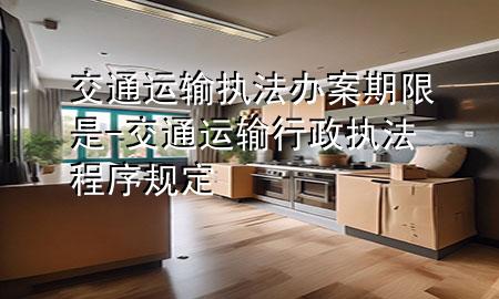 交通运输执法办案期限是-交通运输行政执法程序规定
