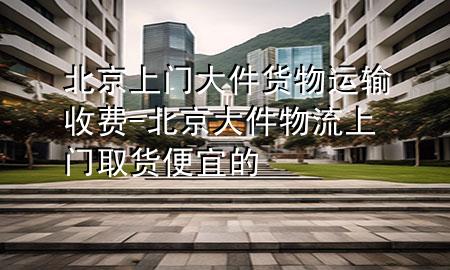 北京上门大件货物运输收费-北京大件物流上门取货便宜的