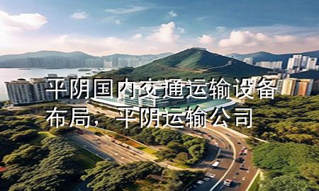 平阴国内交通运输设备布局,平阴运输公司