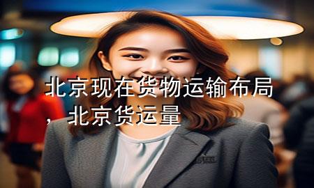 北京现在货物运输布局,北京货运量