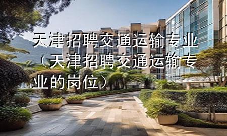 天津招聘交通运输专业(天津招聘交通运输专业的岗位)