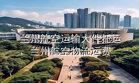 兰州航空运输大件托运,兰州航空物流运费