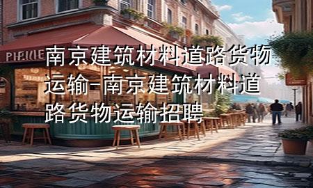 南京建筑材料道路货物运输-南京建筑材料道路货物运输招聘