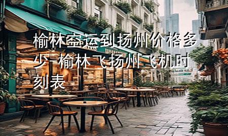 榆林空运到扬州价格多少-榆林飞扬州飞机时刻表