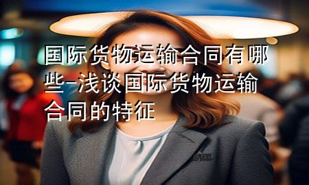 国际货物运输合同有哪些-浅谈国际货物运输合同的特征