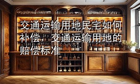 交通运输用地民宅如何补偿,交通运输用地的赔偿标准