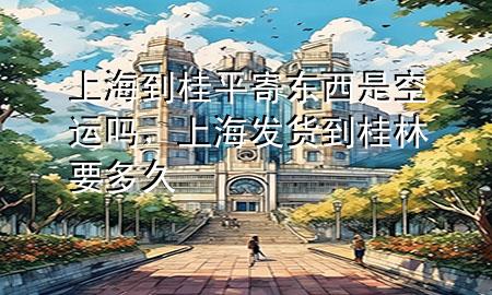 上海到桂平寄东西是空运吗,上海发货到桂林要多久