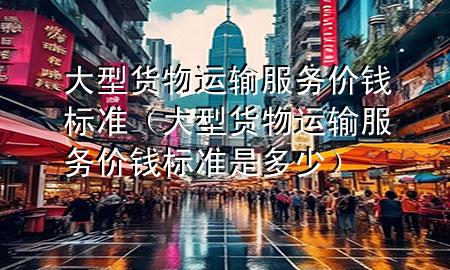大型货物运输服务价钱标准(大型货物运输服务价钱标准是多少)
