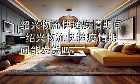 绍兴物流快递疫情期间-绍兴物流快递疫情期间能发货吗