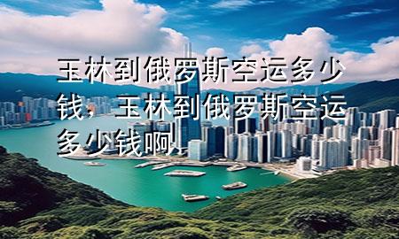 玉林到俄罗斯空运多少钱,玉林到俄罗斯空运多少钱啊