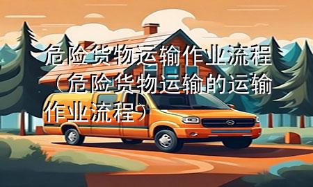 危险货物运输作业流程(危险货物运输的运输作业流程)