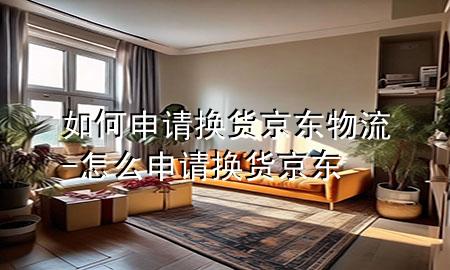 如何申请换货京东物流-怎么申请换货京东