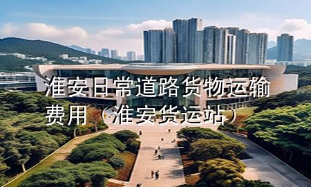 淮安日常道路货物运输费用(淮安货运站)