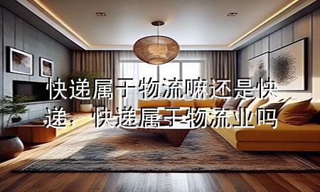 快递属于物流嘛还是快递,快递属于物流业吗