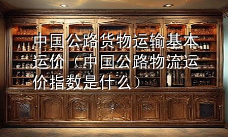 中国公路货物运输基本运价(中国公路物流运价指数是什么)