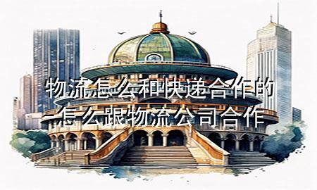 物流怎么和快递合作的-怎么跟物流公司合作
