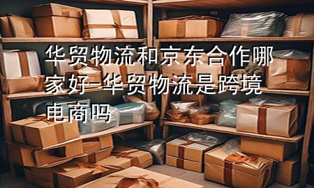 华贸物流和京东合作哪家好-华贸物流是跨境电商吗