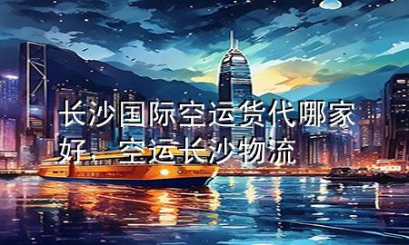 长沙国际空运货代哪家好,空运长沙物流
