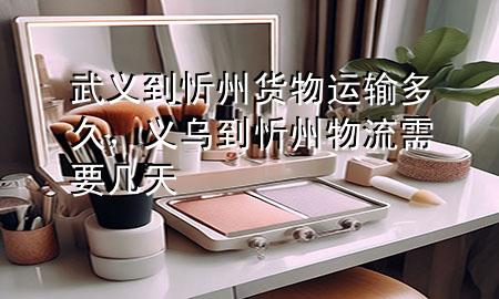武义到忻州货物运输多久,义乌到忻州物流需要几天