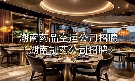 湖南药品空运公司招聘(湖南制药公司招聘)