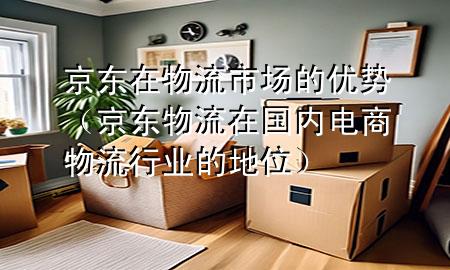 京东在物流市场的优势(京东物流在国内电商物流行业的地位)