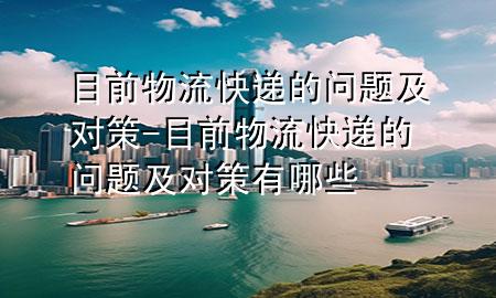 目前物流快递的问题及对策-目前物流快递的问题及对策有哪些