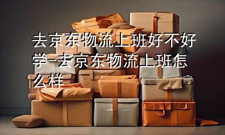 去京东物流上班好不好学-去京东物流上班怎么样