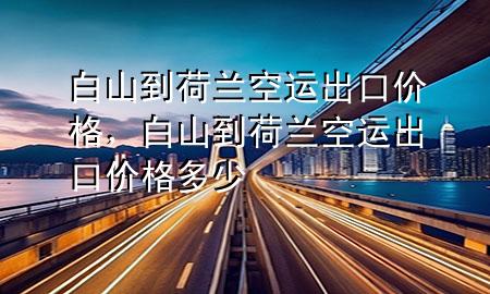 白山到荷兰空运出口价格,白山到荷兰空运出口价格多少