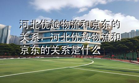 河北优越物流和京东的关系,河北优越物流和京东的关系是什么