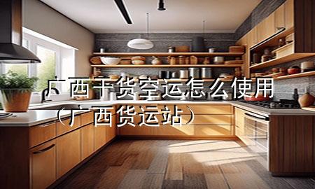 广西干货空运怎么使用(广西货运站)