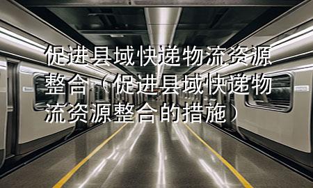 促进县域快递物流资源整合(促进县域快递物流资源整合的措施)