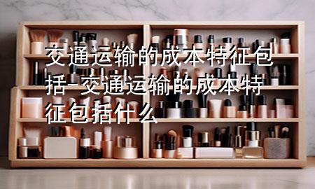 交通运输的成本特征包括-交通运输的成本特征包括什么