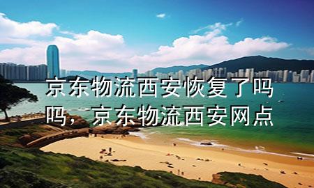 京东物流西安恢复了吗吗,京东物流西安网点