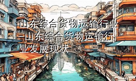 山东综合货物运输行业-山东综合货物运输行业发展现状