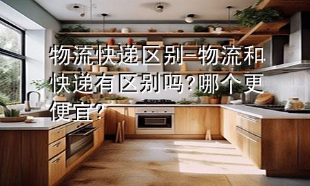 物流 快递区别-物流和快递有区别吗?哪个更便宜?