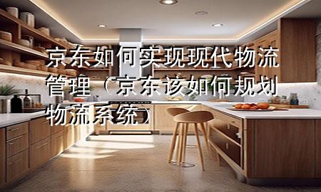 京东如何实现现代物流管理(京东该如何规划物流系统)