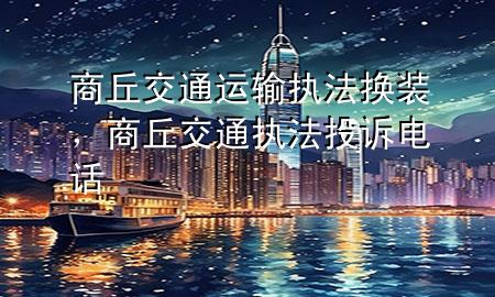 商丘交通运输执法换装,商丘交通执法投诉电话